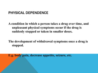PHYSICAL DEPENDENCE
A condition in which a person takes a drug over time, and
unpleasant physical symptoms occur if the drug is
suddenly stopped or taken in smaller doses.
The development of withdrawal symptoms once a drug is
stopped.
E.g. body pain, decrease appetite, seizure, etc.
 