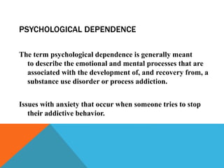 PSYCHOLOGICAL DEPENDENCE
The term psychological dependence is generally meant
to describe the emotional and mental processes that are
associated with the development of, and recovery from, a
substance use disorder or process addiction.
Issues with anxiety that occur when someone tries to stop
their addictive behavior.
 