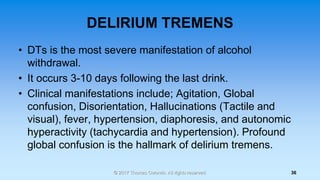 DELIRIUM TREMENS
• DTs is the most severe manifestation of alcohol
withdrawal.
• It occurs 3-10 days following the last dr...