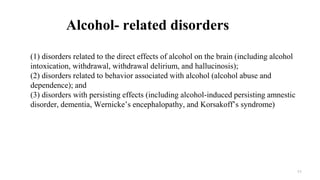 Alcohol- related disorders
(1) disorders related to the direct effects of alcohol on the brain (including alcohol
intoxication, withdrawal, withdrawal delirium, and hallucinosis);
(2) disorders related to behavior associated with alcohol (alcohol abuse and
dependence); and
(3) disorders with persisting effects (including alcohol-induced persisting amnestic
disorder, dementia, Wernicke’s encephalopathy, and Korsakoff’s syndrome)
11
 