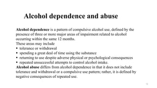 Alcohol dependence is a pattern of compulsive alcohol use, defined by the
presence of three or more major areas of impairment related to alcohol
occurring within the same 12 months.
These areas may include
 tolerance or withdrawal
 spending a great deal of time using the substance
 returning to use despite adverse physical or psychological consequences
 repeated unsuccessful attempts to control alcohol intake.
Alcohol abuse differs from alcohol dependence in that it does not include
tolerance and withdrawal or a compulsive use pattern; rather, it is defined by
negative consequences of repeated use.
Alcohol dependence and abuse
12
 