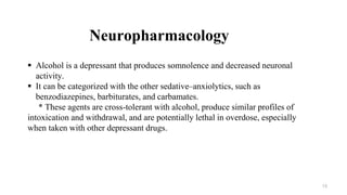 Neuropharmacology
 Alcohol is a depressant that produces somnolence and decreased neuronal
activity.
 It can be categorized with the other sedative–anxiolytics, such as
benzodiazepines, barbiturates, and carbamates.
* These agents are cross-tolerant with alcohol, produce similar profiles of
intoxication and withdrawal, and are potentially lethal in overdose, especially
when taken with other depressant drugs.
13
 