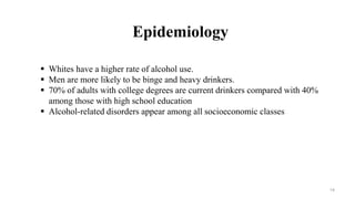 Epidemiology
 Whites have a higher rate of alcohol use.
 Men are more likely to be binge and heavy drinkers.
 70% of adults with college degrees are current drinkers compared with 40%
among those with high school education
 Alcohol-related disorders appear among all socioeconomic classes
14
 