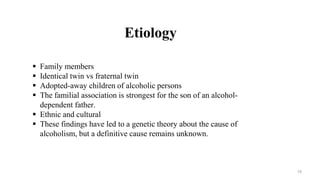 Etiology
 Family members
 Identical twin vs fraternal twin
 Adopted-away children of alcoholic persons
 The familial association is strongest for the son of an alcohol-
dependent father.
 Ethnic and cultural
 These findings have led to a genetic theory about the cause of
alcoholism, but a definitive cause remains unknown.
15
 