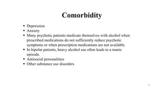 Comorbidity
 Depression
 Anxiety
 Many psychotic patients medicate themselves with alcohol when
prescribed medications do not sufficiently reduce psychotic
symptoms or when prescription medications are not available.
 In bipolar patients, heavy alcohol use often leads to a manic
episode.
 Antisocial personalities
 Other substance use disorders
16
 