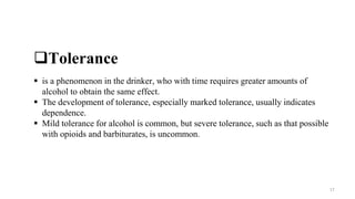 Tolerance
 is a phenomenon in the drinker, who with time requires greater amounts of
alcohol to obtain the same effect.
 The development of tolerance, especially marked tolerance, usually indicates
dependence.
 Mild tolerance for alcohol is common, but severe tolerance, such as that possible
with opioids and barbiturates, is uncommon.
17
 