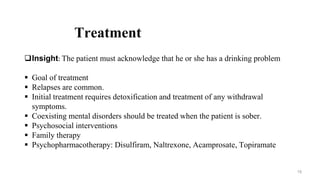 Treatment
Insight: The patient must acknowledge that he or she has a drinking problem
 Goal of treatment
 Relapses are common.
 Initial treatment requires detoxification and treatment of any withdrawal
symptoms.
 Coexisting mental disorders should be treated when the patient is sober.
 Psychosocial interventions
 Family therapy
 Psychopharmacotherapy: Disulfiram, Naltrexone, Acamprosate, Topiramate
19
 