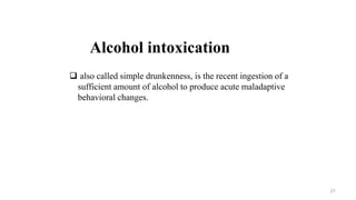 Alcohol intoxication
 also called simple drunkenness, is the recent ingestion of a
sufficient amount of alcohol to produce acute maladaptive
behavioral changes.
21
 