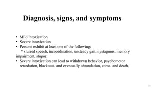 Diagnosis, signs, and symptoms
• Mild intoxication
• Severe intoxication
• Persons exhibit at least one of the following:
* slurred speech, incoordination, unsteady gait, nystagmus, memory
impairment, stupor.
• Severe intoxication can lead to withdrawn behavior, psychomotor
retardation, blackouts, and eventually obtundation, coma, and death.
22
 