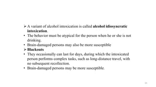 A variant of alcohol intoxication is called alcohol idiosyncratic
intoxication.
• The behavior must be atypical for the person when he or she is not
drinking.
• Brain-damaged persons may also be more susceptible
Blackouts
• They occasionally can last for days, during which the intoxicated
person performs complex tasks, such as long-distance travel, with
no subsequent recollection.
• Brain-damaged persons may be more susceptible.
23
 