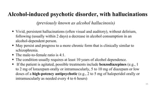 Alcohol-induced psychotic disorder, with hallucinations
(previously known as alcohol hallucinosis)
 Vivid, persistent hallucinations (often visual and auditory), without delirium,
following (usually within 2 days) a decrease in alcohol consumption in an
alcohol-dependent person.
 May persist and progress to a more chronic form that is clinically similar to
schizophrenia.
 The male-to-female ratio is 4:1.
 The condition usually requires at least 10 years of alcohol dependence.
 If the patient is agitated, possible treatments include benzodiazepines (e.g., 1
to 2 mg of lorazepam orally or intramuscularly, 5 to 10 mg of diazepam or low
doses of a high-potency antipsychotic (e.g., 2 to 5 mg of haloperidol orally or
intramuscularly as needed every 4 to 6 hours)
25
 