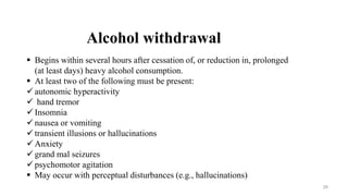 Alcohol withdrawal
 Begins within several hours after cessation of, or reduction in, prolonged
(at least days) heavy alcohol consumption.
 At least two of the following must be present:
 autonomic hyperactivity
 hand tremor
 Insomnia
 nausea or vomiting
 transient illusions or hallucinations
 Anxiety
 grand mal seizures
 psychomotor agitation
 May occur with perceptual disturbances (e.g., hallucinations)
26
 