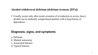 Alcohol withdrawal delirium (delirium tremens [DTs])
 Usually occurs only after recent cessation of or reduction in severe, heavy
alcohol use in medically compromised patients with a long history of
dependence
Diagnosis, signs, and symptoms
a. Delirium
b. Marked autonomic
c. Associated features
d. Typical features
27
 