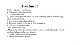 Treatment
A.Take vital signs every 6 hours.
B. Observe the patient constantly.
C. Decrease stimulation.
D. Correct electrolyte imbalances and treat coexisting medical problems (e.g.,
infection, head trauma).
E. If the patient is dehydrated, hydrate.
G. Thiamine: 100 mg orally one to three times a day.
H. Folic acid: 1 mg orally daily.
I. One multivitamin daily.
J. Magnesium sulfate: 1 g intramuscularly every 6 hours for 2 days (in patients
who have had post-withdrawal seizures).
L. Provide medication for adequate sleep.
M. Treat malnutrition if present.
28
 