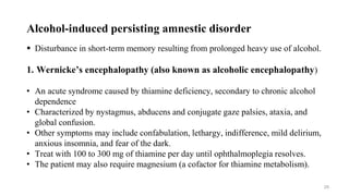 Alcohol-induced persisting amnestic disorder
 Disturbance in short-term memory resulting from prolonged heavy use of alcohol.
1. Wernicke’s encephalopathy (also known as alcoholic encephalopathy)
• An acute syndrome caused by thiamine deficiency, secondary to chronic alcohol
dependence
• Characterized by nystagmus, abducens and conjugate gaze palsies, ataxia, and
global confusion.
• Other symptoms may include confabulation, lethargy, indifference, mild delirium,
anxious insomnia, and fear of the dark.
• Treat with 100 to 300 mg of thiamine per day until ophthalmoplegia resolves.
• The patient may also require magnesium (a cofactor for thiamine metabolism).
29
 