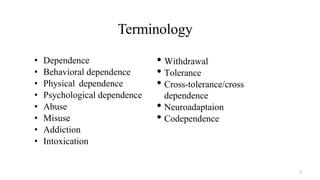 Terminology
• Dependence
• Behavioral dependence
• Physical dependence
• Psychological dependence
• Abuse
• Misuse
• Addiction
• Intoxication
• Withdrawal
• Tolerance
• Cross-tolerance/cross
dependence
• Neuroadaptaion
• Codependence
3
 