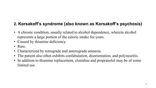 2. Korsakoff’s syndrome (also known as Korsakoff’s psychosis)
• A chronic condition, usually related to alcohol dependence, wherein alcohol
represents a large portion of the caloric intake for years.
• Caused by thiamine deficiency.
• Rare.
• Characterized by retrograde and anterograde amnesia.
• The patient also often exhibits confabulation, disorientation, and polyneuritis.
• In addition to thiamine replacement, clonidine and propranolol may be of some
limited use.
30
 