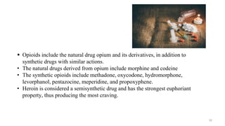  Opioids include the natural drug opium and its derivatives, in addition to
synthetic drugs with similar actions.
• The natural drugs derived from opium include morphine and codeine
• The synthetic opioids include methadone, oxycodone, hydromorphone,
levorphanol, pentazocine, meperidine, and propoxyphene.
• Heroin is considered a semisynthetic drug and has the strongest euphoriant
property, thus producing the most craving.
32
 