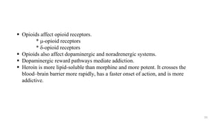  Opioids affect opioid receptors.
* μ-opioid receptors
* δ-opioid receptors
 Opioids also affect dopaminergic and noradrenergic systems.
 Dopaminergic reward pathways mediate addiction.
 Heroin is more lipid-soluble than morphine and more potent. It crosses the
blood–brain barrier more rapidly, has a faster onset of action, and is more
addictive.
33
 