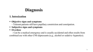 Diagnosis
1. Intoxication
 Objective signs and symptoms
- Tolerant patients still have pupillary constriction and constipation.
 Subjective signs and symptoms
 Overdose
- Can be a medical emergency and is usually accidental and often results from
combined use with other CNS depressants (e.g., alcohol or sedative–hypnotics).
34
 