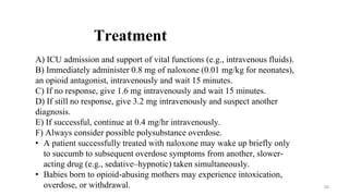 Treatment
A) ICU admission and support of vital functions (e.g., intravenous fluids).
B) Immediately administer 0.8 mg of naloxone (0.01 mg/kg for neonates),
an opioid antagonist, intravenously and wait 15 minutes.
C) If no response, give 1.6 mg intravenously and wait 15 minutes.
D) If still no response, give 3.2 mg intravenously and suspect another
diagnosis.
E) If successful, continue at 0.4 mg/hr intravenously.
F) Always consider possible polysubstance overdose.
• A patient successfully treated with naloxone may wake up briefly only
to succumb to subsequent overdose symptoms from another, slower-
acting drug (e.g., sedative–hypnotic) taken simultaneously.
• Babies born to opioid-abusing mothers may experience intoxication,
overdose, or withdrawal. 35
 