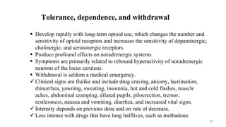 Tolerance, dependence, and withdrawal
 Develop rapidly with long-term opioid use, which changes the number and
sensitivity of opioid receptors and increases the sensitivity of dopaminergic,
cholinergic, and serotonergic receptors.
 Produce profound effects on noradrenergic systems.
 Symptoms are primarily related to rebound hyperactivity of noradrenergic
neurons of the locus ceruleus.
 Withdrawal is seldom a medical emergency.
 Clinical signs are flulike and include drug craving, anxiety, lacrimation,
rhinorrhea, yawning, sweating, insomnia, hot and cold flashes, muscle
aches, abdominal cramping, dilated pupils, piloerection, tremor,
restlessness, nausea and vomiting, diarrhea, and increased vital signs.
 Intensity depends on previous dose and on rate of decrease.
 Less intense with drugs that have long halflives, such as methadone.
36
 