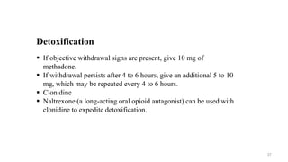 Detoxification
 If objective withdrawal signs are present, give 10 mg of
methadone.
 If withdrawal persists after 4 to 6 hours, give an additional 5 to 10
mg, which may be repeated every 4 to 6 hours.
 Clonidine
 Naltrexone (a long-acting oral opioid antagonist) can be used with
clonidine to expedite detoxification.
37
 