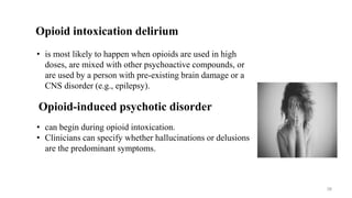 • is most likely to happen when opioids are used in high
doses, are mixed with other psychoactive compounds, or
are used by a person with pre-existing brain damage or a
CNS disorder (e.g., epilepsy).
Opioid intoxication delirium
Opioid-induced psychotic disorder
• can begin during opioid intoxication.
• Clinicians can specify whether hallucinations or delusions
are the predominant symptoms.
38
 