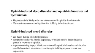 Opioid-induced sleep disorder and opioid-induced sexual
dysfunction
• Hypersomnia is likely to be more common with opioids than insomnia.
• The most common sexual dysfunction is likely to be impotence.
Opioid-induced mood disorder
• can begin during opioid intoxication.
• symptoms can have a manic, depressed, or mixed nature, depending on a
person’s response to opioids.
• A person coming to psychiatric attention with opioid-induced mood disorder
usually has mixed symptoms, combining irritability, expansiveness, and
depression. 39
 