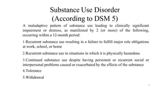 Substance Use Disorder
(According to DSM 5)
A maladaptive pattern of substance use leading to clinically significant
impairment or distress, as manifested by 2 (or more) of the following,
occurring within a 12-month period:
1.Recurrent substance use resulting in a failure to fulfill major role obligations
at work, school, or home
2.Recurrent substance use in situations in which it is physically hazardous
3.Continued substance use despite having persistent or recurrent social or
interpersonal problems caused or exacerbated by the effects of the substance
4.Tolerance
5.Withdrawal
4
 