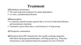 Methadone maintenance
 The main long-term treatment for opiate dependence
 is a slow, extended detoxification.
Buprenorphine
 is a partial μ-opioid receptor agonist that is of use for both detoxification
and maintenance treatment.
 Treatment is given three days a week because it is long-acting.
Therapeutic communities
Education about HIV transmission, free needle-exchange programs,
individual and group psychotherapies, self-help groups (e.g., Narcotics
Anonymous), and outpatient drug-free programs are also of benefit.
Treatment
40
 