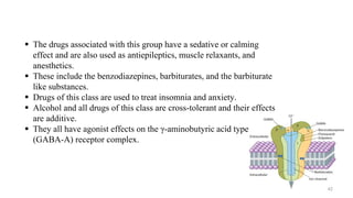  The drugs associated with this group have a sedative or calming
effect and are also used as antiepileptics, muscle relaxants, and
anesthetics.
 These include the benzodiazepines, barbiturates, and the barbiturate
like substances.
 Drugs of this class are used to treat insomnia and anxiety.
 Alcohol and all drugs of this class are cross-tolerant and their effects
are additive.
 They all have agonist effects on the γ-aminobutyric acid type A
(GABA-A) receptor complex.
42
 