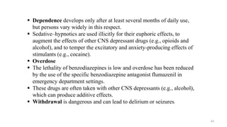  Dependence develops only after at least several months of daily use,
but persons vary widely in this respect.
 Sedative–hypnotics are used illicitly for their euphoric effects, to
augment the effects of other CNS depressant drugs (e.g., opioids and
alcohol), and to temper the excitatory and anxiety-producing effects of
stimulants (e.g., cocaine).
 Overdose
 The lethality of benzodiazepines is low and overdose has been reduced
by the use of the specific benzodiazepine antagonist flumazenil in
emergency department settings.
 These drugs are often taken with other CNS depressants (e.g., alcohol),
which can produce additive effects.
 Withdrawal is dangerous and can lead to delirium or seizures.
43
 