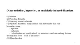 Other sedative-, hypnotic-, or anxiolytic-induced disorders
(1)Delirium
(2) Persisting dementia
(3) Persisting amnestic disorder
(4) Psychotic disorders:- more common with barbiturates than with
benzodiazepines.
- Agitation
- Delusions
- Hallucinations are usually visual, but sometimes tactile or auditory features
develop after about 1 week of abstinence
(5) Other disorders
45
 