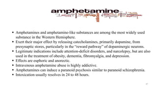  Amphetamines and amphetamine-like substances are among the most widely used
substance in the Western Hemisphere.
 Exert their major effect by releasing catecholamines, primarily dopamine, from
presynaptic stores, particularly in the “reward pathway” of dopaminergic neurons.
 Legitimate indications include attention-deficit disorders, and narcolepsy, but are also
used in the treatment of obesity, dementia, fibromyalgia, and depression.
 Effects are euphoric and anorectic.
 Intravenous amphetamine abuse is highly addictive.
 Amphetamines can induce a paranoid psychosis similar to paranoid schizophrenia.
 Intoxication usually resolves in 24 to 48 hours.
47
 