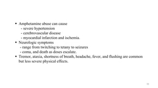  Amphetamine abuse can cause
- severe hypertension
- cerebrovascular disease
- myocardial infarction and ischemia.
 Neurologic symptoms
- range from twitching to tetany to seizures
- coma, and death as doses escalate.
 Tremor, ataxia, shortness of breath, headache, fever, and flushing are common
but less severe physical effects.
49
 