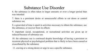 Substance Use Disorder
6. the substance is often taken in larger amounts or over a longer period than
was intended
7. there is a persistent desire or unsuccessful efforts to cut down or control
substance use
8. a great deal of time is spent in activities necessary to obtain the substance, use
the substance, or recover from its effects
9. important social, occupational, or recreational activities are given up or
reduced because of substance use
10. the substance use is continued despite knowledge of having a persistent or
recurrent physical or psychological problem that is likely to have been caused or
exacerbated by the substance
11. craving or a strong desire or urge to use a specific substance.
5
 