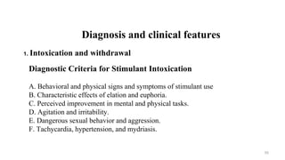 Diagnostic Criteria for Stimulant Intoxication
A. Behavioral and physical signs and symptoms of stimulant use
B. Characteristic effects of elation and euphoria.
C. Perceived improvement in mental and physical tasks.
D. Agitation and irritability.
E. Dangerous sexual behavior and aggression.
F. Tachycardia, hypertension, and mydriasis.
Diagnosis and clinical features
1. Intoxication and withdrawal
50
 