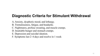 Diagnostic Criteria for Stimulant Withdrawal
A. Anxiety, dysphoric mood, and lethargy.
B. Tremulousness, fatigue, and headache.
C. Nightmares, profuse sweating, and muscle cramps.
D. Insatiable hunger and stomach cramps.
E. Depression and suicidal ideation.
F. Symptoms last 2–4 days and resolve in 1 week
51
 