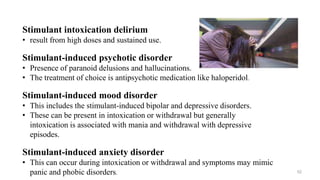 Stimulant intoxication delirium
• result from high doses and sustained use.
Stimulant-induced psychotic disorder
• Presence of paranoid delusions and hallucinations.
• The treatment of choice is antipsychotic medication like haloperidol.
Stimulant-induced mood disorder
• This includes the stimulant-induced bipolar and depressive disorders.
• These can be present in intoxication or withdrawal but generally
intoxication is associated with mania and withdrawal with depressive
episodes.
Stimulant-induced anxiety disorder
• This can occur during intoxication or withdrawal and symptoms may mimic
panic and phobic disorders. 52
 