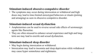 Stimulant-induced obsessive-compulsive disorder
• The symptoms may occur during intoxication or withdrawal and high
doses may lead to time-limited stereotyped behaviors or rituals (picking
and arranging) as seen in obsessive-compulsive disorder.
Stimulant-induced sexual dysfunction
• Amphetamines can be used to reverse sexual side effects of serotonergic
agents like fluoxetine.
• They are often misused to enhance sexual experience and high and long-
term use may lead to erectile and sexual dysfunction.
Stimulant-induced sleep disorder
• May begin during intoxication or withdrawal.
• Intoxication may lead to insomnia and sleep deprivation while withdrawal
may cause hyper somnolence and nightmares. 53
 