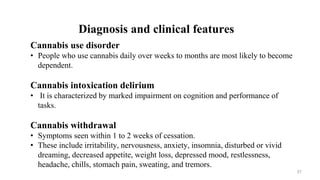 Diagnosis and clinical features
Cannabis use disorder
• People who use cannabis daily over weeks to months are most likely to become
dependent.
Cannabis intoxication delirium
• It is characterized by marked impairment on cognition and performance of
tasks.
Cannabis withdrawal
• Symptoms seen within 1 to 2 weeks of cessation.
• These include irritability, nervousness, anxiety, insomnia, disturbed or vivid
dreaming, decreased appetite, weight loss, depressed mood, restlessness,
headache, chills, stomach pain, sweating, and tremors.
57
 