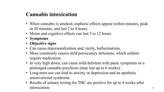 Cannabis intoxication
• When cannabis is smoked, euphoric effects appear within minutes, peak
in 30 minutes, and last 2 to 4 hours.
• Motor and cognitive effects can last 5 to 12 hours.
• Symptoms
• Objective signs
• Can cause depersonalization and, rarely, hallucinations.
• More commonly causes mild persecutory delusions, which seldom
require medication.
• In very high doses, can cause mild delirium with panic symptoms or a
prolonged cannabis psychosis (may last up to 6 weeks).
• Long-term use can lead to anxiety or depression and an apathetic
amotivational syndrome.
• Results of urinary testing for THC are positive for up to 4 weeks after
intoxication. 58
 