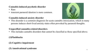 Cannabis-induced psychotic disorder
• Rare
• transient paranoid ideation is more common.
Cannabis-induced anxiety disorder
• This disorder is a common diagnosis for acute cannabis intoxication, which in many
persons induces short-lived anxiety states often provoked by paranoid thoughts.
Unspecified cannabis-related disorders
• This includes cannabis disorders that cannot be classified as those specified above.
(1)Flashbacks
(2) Cognitive impairment
(3) Amotivational syndrome 59
 