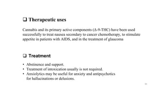  Therapeutic uses
Cannabis and its primary active components (Δ-9-THC) have been used
successfully to treat nausea secondary to cancer chemotherapy, to stimulate
appetite in patients with AIDS, and in the treatment of glaucoma
 Treatment
• Abstinence and support.
• Treatment of intoxication usually is not required.
• Anxiolytics may be useful for anxiety and antipsychotics
for hallucinations or delusions.
60
 