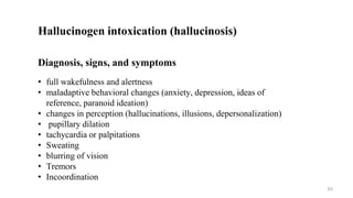 Hallucinogen intoxication (hallucinosis)
Diagnosis, signs, and symptoms
• full wakefulness and alertness
• maladaptive behavioral changes (anxiety, depression, ideas of
reference, paranoid ideation)
• changes in perception (hallucinations, illusions, depersonalization)
• pupillary dilation
• tachycardia or palpitations
• Sweating
• blurring of vision
• Tremors
• Incoordination
63
 