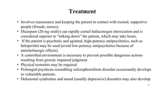 Treatment
• Involves reassurance and keeping the patient in contact with trusted, supportive
people (friends, nurses).
• Diazepam (20 mg orally) can rapidly curtail hallucinogen intoxication and is
considered superior to “talking down” the patient, which may take hours.
• If the patient is psychotic and agitated, high-potency antipsychotics, such as
haloperidol may be used (avoid low-potency antipsychotics because of
anticholinergic effects).
• A controlled environment is necessary to prevent possible dangerous actions
resulting from grossly impaired judgment.
• Physical restraints may be required.
• Prolonged psychosis resembling schizophreniform disorder occasionally develops
in vulnerable patients.
• Delusional syndromes and mood (usually depressive) disorders may also develop.
64
 