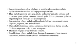 • Inhalant drugs (also called inhalants or volatile substances) are volatile
hydrocarbons that are inhaled for psychotropic effects.
• They include gasoline, kerosene, plastic and rubber cements, airplane and
household glues, paints, lacquers, enamels, paint thinners, aerosols, polishes,
fingernail polish remover, and cleaning fluids.
• Psychological effects include mild euphoria, belligerence, assaultiveness,
impaired judgment, and impulsiveness.
• Physical effects include ataxia, confusion, disorientation, slurred speech,
dizziness, depressed reflexes, and nystagmus.
• These can progress to delirium and seizures.
• Possible toxic effects include brain damage, liver damage, bone marrow
depression, peripheral neuropathies, and immunosuppression.
66
 