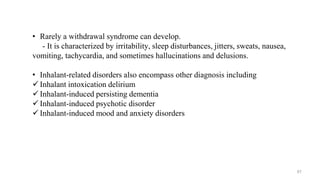 • Rarely a withdrawal syndrome can develop.
- It is characterized by irritability, sleep disturbances, jitters, sweats, nausea,
vomiting, tachycardia, and sometimes hallucinations and delusions.
• Inhalant-related disorders also encompass other diagnosis including
 Inhalant intoxication delirium
 Inhalant-induced persisting dementia
 Inhalant-induced psychotic disorder
 Inhalant-induced mood and anxiety disorders
67
 