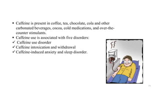  Caffeine is present in coffee, tea, chocolate, cola and other
carbonated beverages, cocoa, cold medications, and over-the-
counter stimulants.
 Caffeine use is associated with five disorders:
 Caffeine use disorder
 Caffeine intoxication and withdrawal
 Caffeine-induced anxiety and sleep disorder.
71
 